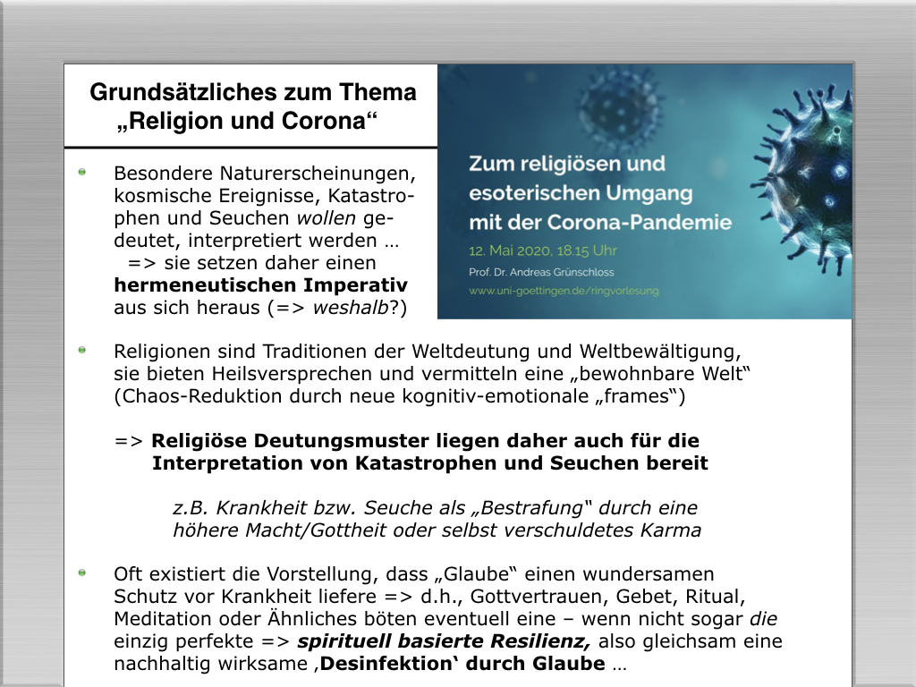 Besondere Naturerscheinungen, 
kosmische Ereignisse, Katastro-
phen und Seuchen wollen ge-
deutet, interpretiert werden ... 
   sie setzen daher einen 
hermeneutischen Imperativ 
aus sich heraus -  weshalb?)
	•	Religionen sind Traditionen der Weltdeutung und Weltbew&auml;ltigung, 
sie bieten Heilsversprechen und vermitteln eine bewohnbare Welt“ 
(Chaos-Reduktion durch neue kognitiv-emotionale frames“)
--  Religi&ouml;se Deutungsmuster liegen daher auch f&uuml;r die 
      Interpretation von Katastrophen und Seuchen bereit
         z.B. Krankheit bzw. Seuche als Bestrafung“ durch eine 
         h&ouml;here Macht/Gottheit oder selbst verschuldetes Karma
	•	Oft existiert die Vorstellung, dass Glaube“ einen wundersamen 
Schutz vor Krankheit liefere --  d.h., Gottvertrauen, Gebet, Ritual,
Meditation oder &Auml;hnliches b&ouml;ten eventuell eine – wenn nicht sogar die 
einzig perfekte  spirituell basierte Resilienz, also gleichsam eine
nachhaltig wirksame Desinfektion‘ durch Glaube