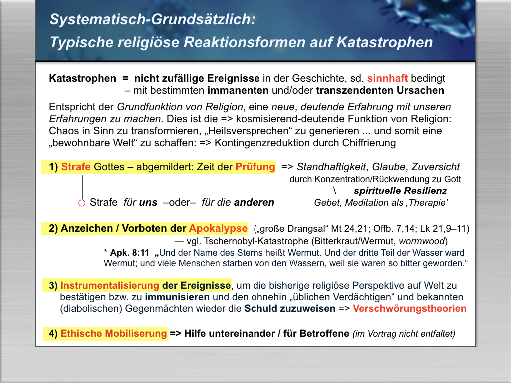 Typische religi&ouml;se Reaktionsformen auf Katastrophen 0 nicht zuf&auml;llige Ereignisse in der Geschichte, sd. sinnhaft bedingt – mit immanenten und/oder transzendenten Ursachen
Entspricht der Grundfunktion von Religion, eine neue, deutende Erfahrung mit unseren Erfahrungen zu machen. Dies ist die  kosmisierend-deutende Funktion von Religion: 
Chaos in Sinn zu transformieren, Heilsversprechen“ zu generieren ... und somit eine
bewohnbare Welt“ zu schaffen:  Kontingenzreduktion durch Chiffrierung 
1) Strafe Gottes – abgemildert: Zeit der Pr&uuml;fung   Standhaftigkeit, Glaube, Zuversicht  
               durch Konzentration/R&uuml;ckwendung zu Gott
            								     \      spirituelle Resilienz
	o Strafe  f&uuml;r uns  –oder–  f&uuml;r die anderen	           Gebet, Meditation als Therapie’
2) Anzeichen / Vorboten der Apokalypse  (gro&szlig;e Drangsal“ Mt 24,21; Offb. 7,14; Lk 21,9–11)  
                          — vgl. Tschernobyl-Katastrophe (Bitterkraut/Wermut, wormwood)
* Apk. 8:11  Und der Name des Sterns hei&szlig;t Wermut. Und der dritte Teil der Wasser ward 
Wermut; und viele Menschen starben von den Wassern, weil sie waren so bitter geworden.“

3) Instrumentalisierung der Ereignisse, um die bisherige religi&ouml;se Perspektive auf Welt zu 
    best&auml;tigen bzw. zu immunisieren und den ohnehin &uuml;blichen Verd&auml;chtigen“ und bekannten   
    (diabolischen) Gegenm&auml;chten wieder die Schuld zuzuweisen  Verschw&ouml;rungstheorien
4) Ethische Mobilisierung: Hilfe untereinander/ f&uuml;r Betroffene