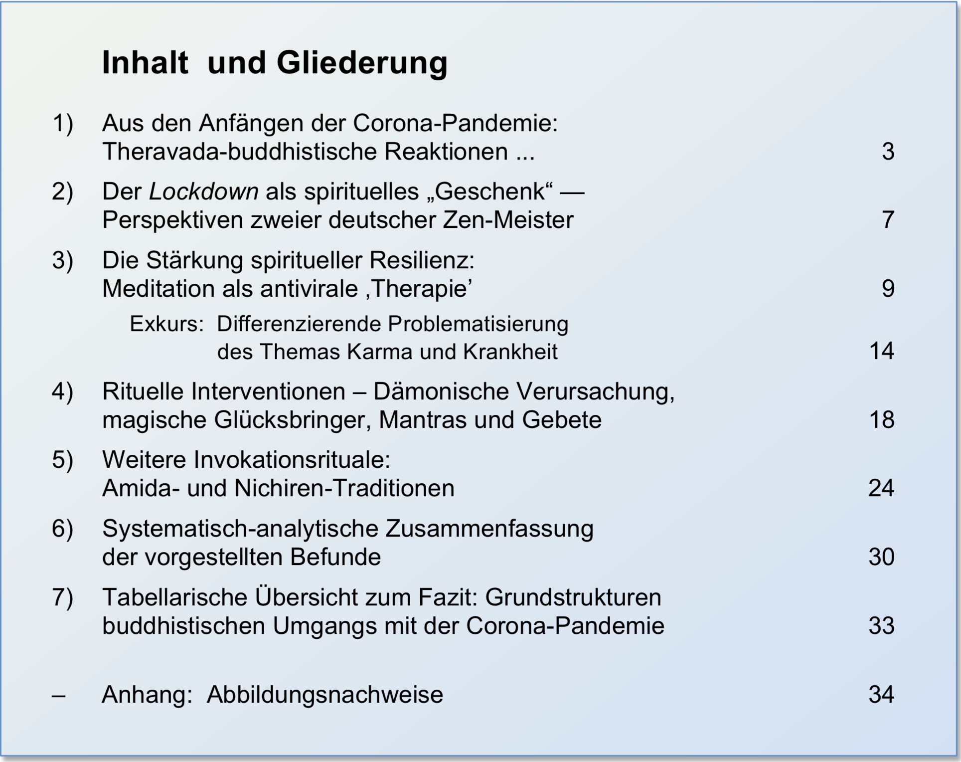 
Inhalt  und Gliederung

1)	Aus den Anf&auml;ngen der Corona-Pandemie: 				
Theravada-buddhistische Reaktionen ... 					 
2)	Der Lockdown als spirituelles Geschenk“ - 
Perspektiven zweier deutscher Zen-Meister 				  
3)	Die St&auml;rkung spiritueller Resilienz: 
Meditation als antivirale Therapie'						  
    Exkurs:  Differenzierende Problematisierung 
    		des Themas Karma und Krankheit					
4)	Rituelle Interventionen - D&auml;monische Verursachung, 
magische Gl&uuml;cksbringer, Mantras und Gebete				
5)	Weitere Invokationsrituale:
Amida- und Nichiren-Traditionen					
6)	Systematisch-analytische Zusammenfassung
der vorgestellten Befunde						
7)	Tabellarische &Uuml;bersicht zum Fazit: Grundstrukturen 
buddhistischen Umgangs mit der Corona-Pandemie			

-	Anhang:  Abbildungsnachweise (mit Verlinkung)		