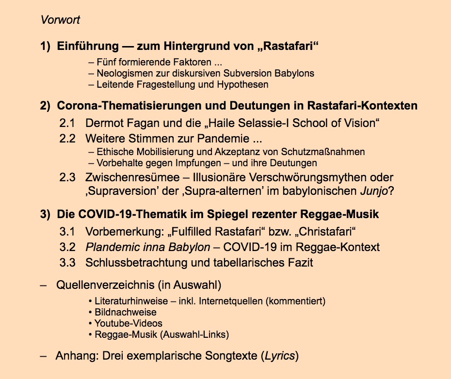 Inhaltsverzeichnis:
1)  Einführung — zum Hintergrund von Rastafari“
– Fünf formierende Faktoren ...
– Neologismen zur diskursiven Subversion Babylons
– Leitende Fragestellung und Hypothesen

2)  Corona-Thematisierungen und Deutungen in Rastafari-Kontexten       
2.1   Dermot Fagan und die Haile Selassie-I School of Vision“
2.2   Weitere Stimmen zur Pandemie ...
– Ethische Mobilisierung und Akzeptanz von Schutzmaßnahmen
– Vorbehalte gegen Impfungen – und ihre Deutungen
2.3   Zwischenresümee – Illusionäre Verschwörungsmythen oder
        Supraversion’ der Supra-alternen’ im babylonischen Junjo?

3)  Die COVID-19-Thematik im Spiegel rezenter Reggae-Musik
3.1   Vorbemerkung: Fulfilled Rastafari“ bzw. Christafari“ 
3.2   Plandemic inna Babylon – COVID-19 im Reggae-Kontext
3.3   Schlussbetrachtung und tabellarisches Fazit
	
–   Quellenverzeichnis (in Auswahl)
• Literaturhinweise – inkl. Internetquellen (kommentiert)
• Bildnachweise
• Youtube-Videos
• Reggae-Musik (Auswahl-Links)
–   Anhang: Drei exemplarische Songtexte (Lyrics) 